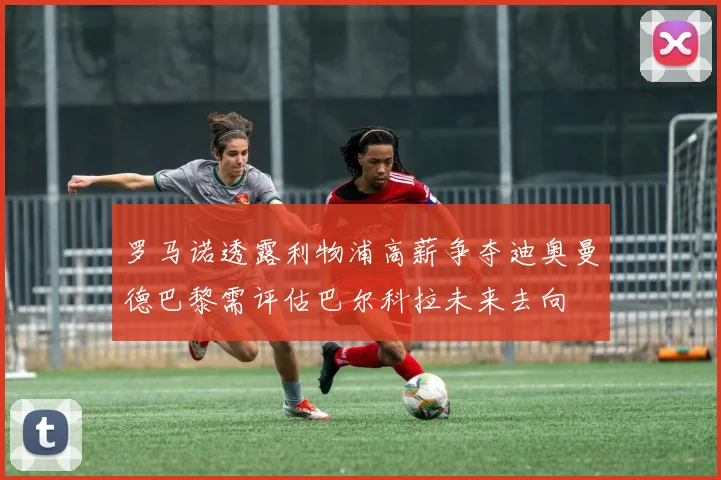 罗马诺透露利物浦高薪争夺迪奥曼德巴黎需评估巴尔科拉未来去向