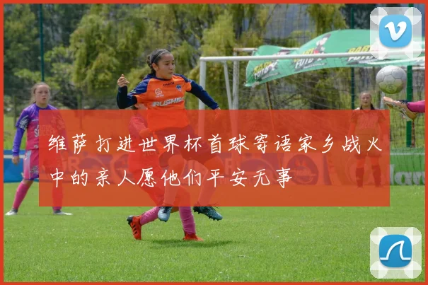 维萨打进世界杯首球寄语家乡战火中的亲人愿他们平安无事
