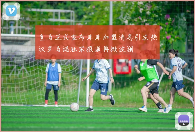 皇马正式宣布库库加盟消息引发热议罗马诺独家报道再掀波澜