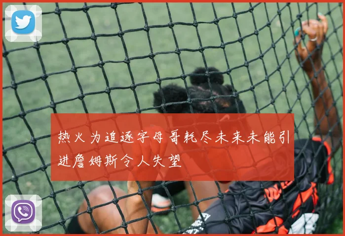 热火为追逐字母哥耗尽未来未能引进詹姆斯令人失望
