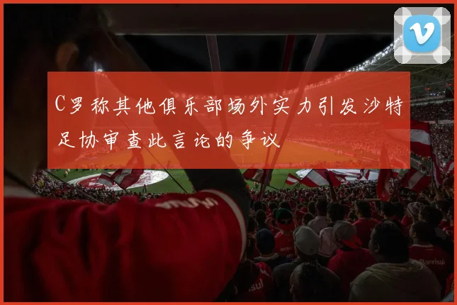 C罗称其他俱乐部场外实力引发沙特足协审查此言论的争议