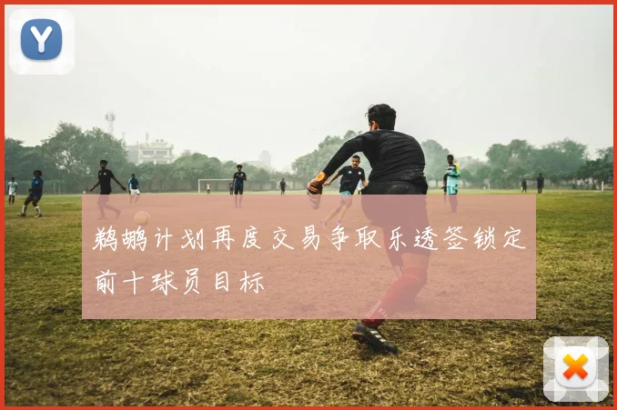 鹈鹕计划再度交易争取乐透签锁定前十球员目标
