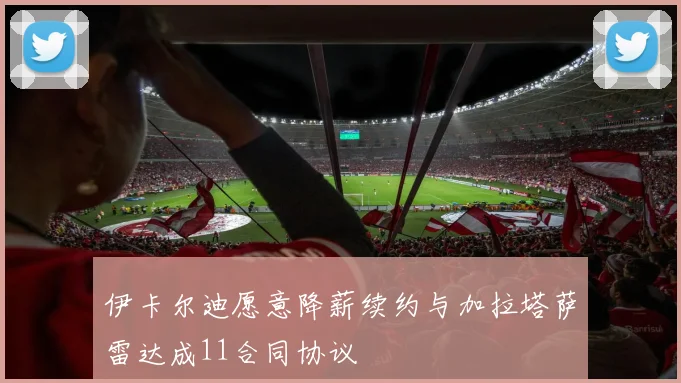 伊卡尔迪愿意降薪续约与加拉塔萨雷达成11合同协议