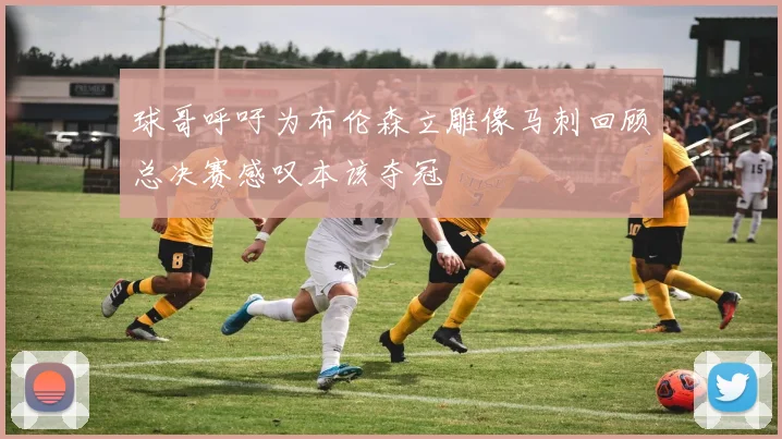 球哥呼吁为布伦森立雕像马刺回顾总决赛感叹本该夺冠