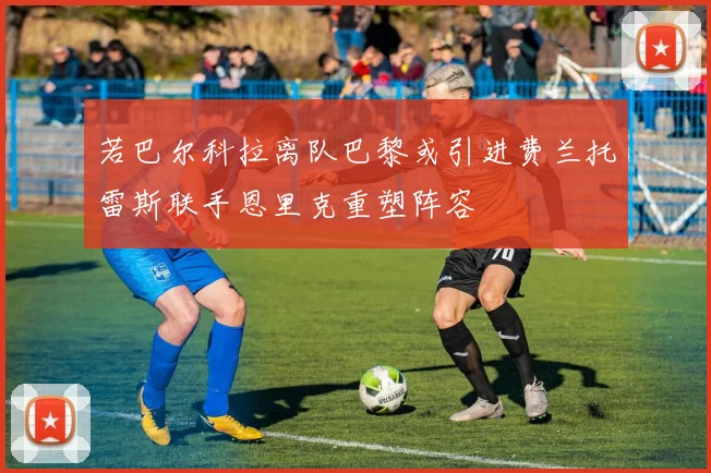 若巴尔科拉离队巴黎或引进费兰托雷斯联手恩里克重塑阵容