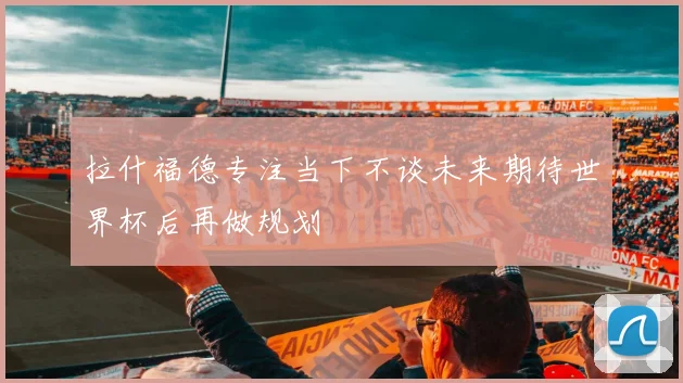 拉什福德专注当下不谈未来期待世界杯后再做规划