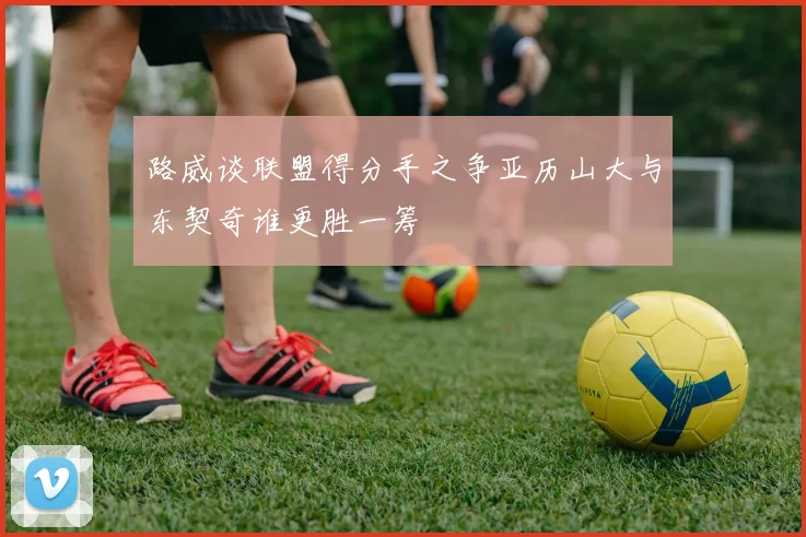 路威谈联盟得分手之争亚历山大与东契奇谁更胜一筹