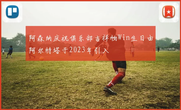 阿森纳庆祝俱乐部吉祥物Win生日由阿尔特塔于2023年引入