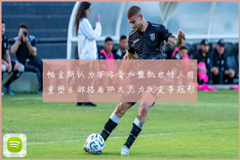 帕金斯认为字母哥加盟凯尔特人将重塑东部格局热火无力改变争冠形势