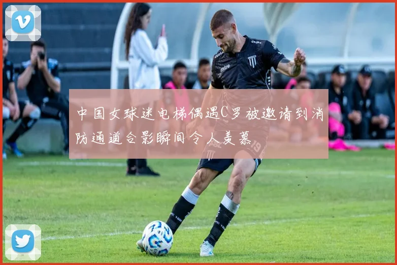 中国女球迷电梯偶遇C罗被邀请到消防通道合影瞬间令人羡慕