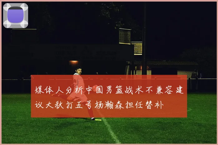 媒体人分析中国男篮战术不兼容建议大秋打五号杨瀚森担任替补