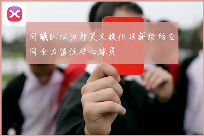 同曦队拟为郭昊文提供顶薪续约合同全力留住核心球员