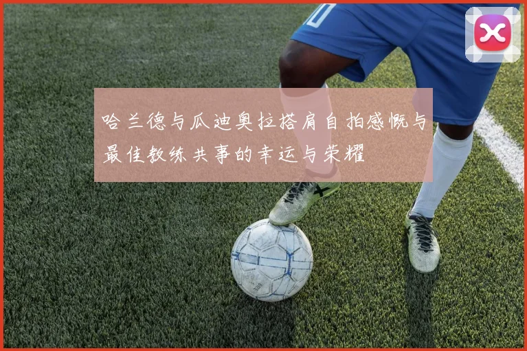 哈兰德与瓜迪奥拉搭肩自拍感慨与最佳教练共事的幸运与荣耀