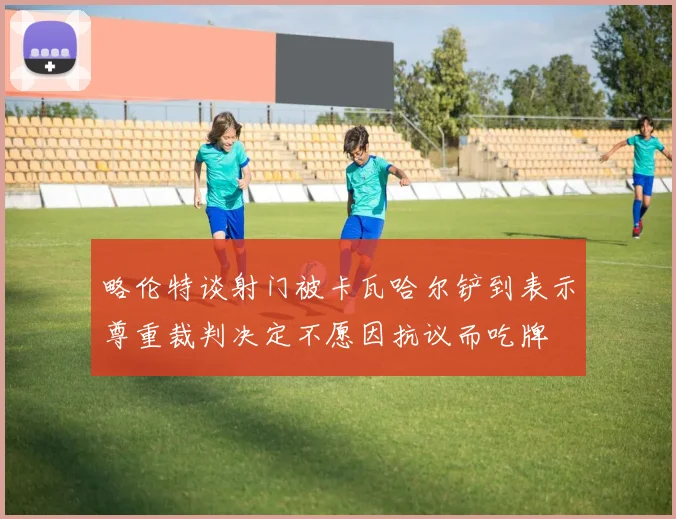 略伦特谈射门被卡瓦哈尔铲到表示尊重裁判决定不愿因抗议而吃牌