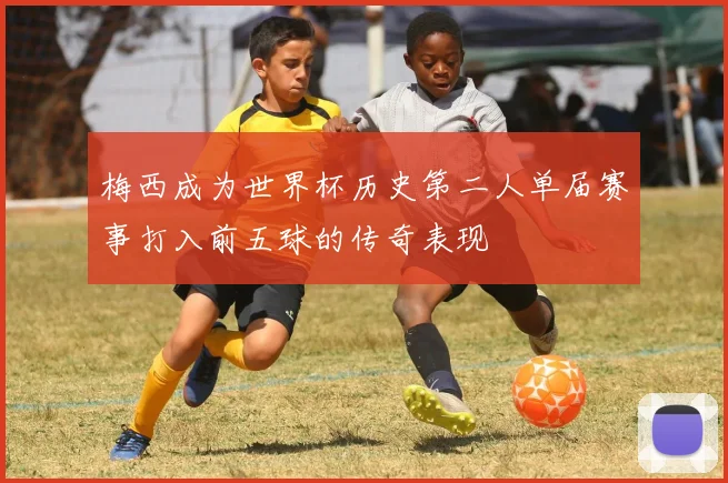 梅西成为世界杯历史第二人单届赛事打入前五球的传奇表现