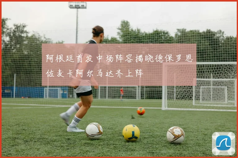 阿根廷首发中场阵容揭晓德保罗恩佐麦卡阿尔马达齐上阵