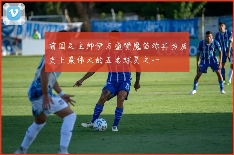 前国足主帅伊万盛赞魔笛称其为历史上最伟大的五名球员之一