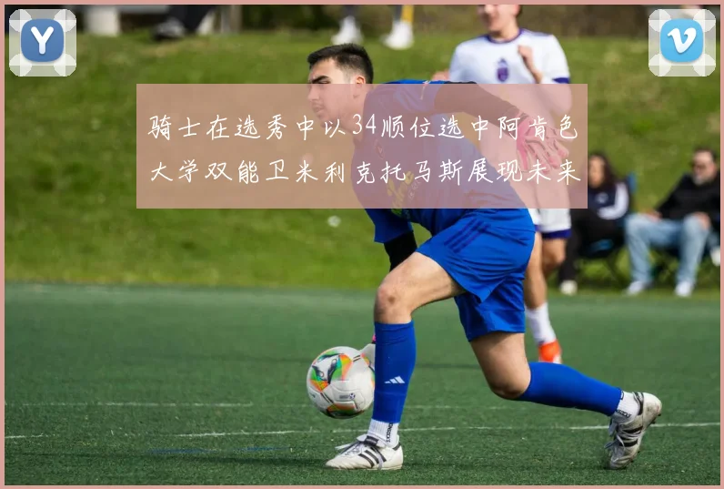 骑士在选秀中以34顺位选中阿肯色大学双能卫米利克托马斯展现未来潜力