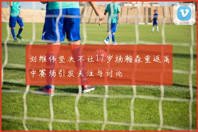 刘维伟坚决不让17岁杨瀚森重返高中赛场引发关注与讨论