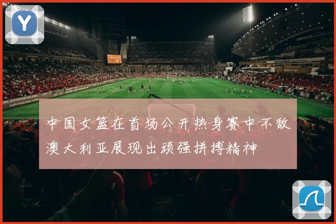 中国女篮在首场公开热身赛中不敌澳大利亚展现出顽强拼搏精神