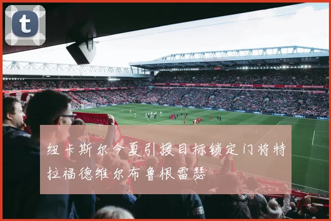 纽卡斯尔今夏引援目标锁定门将特拉福德维尔布鲁根雷瑟